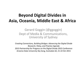 Beyond Digital Divides in
Asia, Oceania, Middle East & Africa
Gerard Goggin (@ggoggin)
Dept of Media & Communications,
University of Sydney
Creating Connections, Building Bridges: Advancing the Digital Divide
Research, Policy, and Practice Agenda
2015 Partnership for Progress on the Digital Divide 2015 Conference
Arizonia State University Sky Song, Scotsdale AZ, 21-22 Oct 2015
 