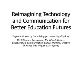 Reimagining Technology
and Communication for
Better Education Futures
Keynote address by Gerard Goggin, University of Sydney
2018 Distance Symposium, The 4C-able Future -
Collaboration, Communication, Critical Thinking, Creative
Thinking, 9-10 August 2018, Sydney
 