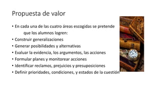 Propuesta de valor
• En cada una de las cuatro áreas escogidas se pretende
que los alumnos logren:
• Construir generalizaciones
• Generar posibilidades y alternativas
• Evaluar la evidencia, los argumentos, las acciones
• Formular planes y monitorear acciones
• Identificar reclamos, prejuicios y presuposiciones
• Definir prioridades, condiciones, y estados de la cuestión
 