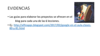 EVIDENCIAS
• Las guías para elaborar los proyectos se ofrecen en el
blog para cada una de las 6 lecciones.
• Ej.: http://alfinapps.blogspot.com/2017/02/google-en-el-aula-clases-
80-y-81.html
 