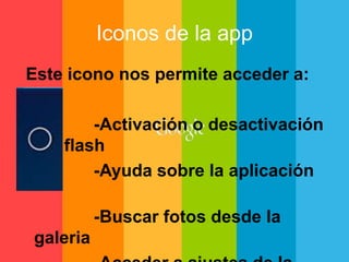 Iconos de la app 
Este icono nos permite acceder a: 
-Activación o desactivación 
del flash 
-Ayuda sobre la aplicación 
-Buscar fotos desde la 
galeria 
-Acceder a ajustes de la 
 