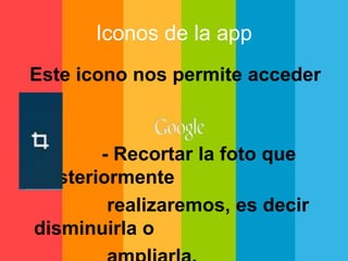 Iconos de la app 
Este icono nos permite acceder 
a: 
- Recortar la foto que 
posteriormente 
realizaremos, es decir 
disminuirla o 
ampliarla. 
 