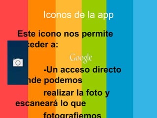 Iconos de la app 
Este icono nos permite 
acceder a: 
-Un acceso directo 
donde podemos 
realizar la foto y 
escaneará lo que 
fotografiemos 
 