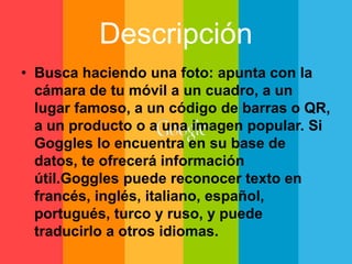 Descripción 
• Busca haciendo una foto: apunta con la 
cámara de tu móvil a un cuadro, a un 
lugar famoso, a un código de barras o QR, 
a un producto o a una imagen popular. Si 
Goggles lo encuentra en su base de 
datos, te ofrecerá información 
útil.Goggles puede reconocer texto en 
francés, inglés, italiano, español, 
portugués, turco y ruso, y puede 
traducirlo a otros idiomas. 
 