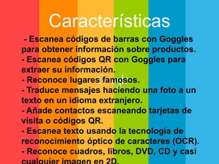 Características 
- Escanea códigos de barras con Goggles 
para obtener información sobre productos. 
- Escanea códigos QR con Goggles para 
extraer su información. 
- Reconoce lugares famosos. 
- Traduce mensajes haciendo una foto a un 
texto en un idioma extranjero. 
- Añade contactos escaneando tarjetas de 
visita o códigos QR. 
- Escanea texto usando la tecnología de 
reconocimiento óptico de caracteres (OCR). 
- Reconoce cuadros, libros, DVD, CD y casi 
cualquier imagen en 2D. 
 