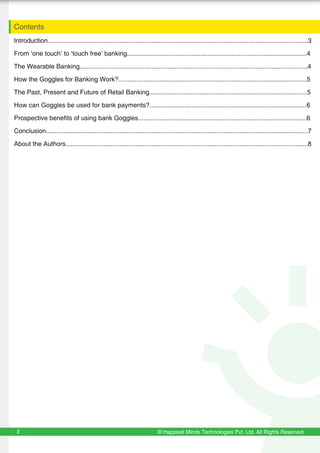 Introduction.................................................................................................................................................3
From ‘one touch’ to ‘touch free’ banking....................................................................................................4
The Wearable Banking...............................................................................................................................4
How the Goggles for Banking Work?.........................................................................................................5
The Past, Present and Future of Retail Banking........................................................................................5
How can Goggles be used for bank payments?......................................................................................6
Prospective benefits of using bank Goggles..............................................................................................6
Conclusion..................................................................................................................................................7
About the Authors.......................................................................................................................................8
Contents
© Happiest Minds Technologies Pvt. Ltd. All Rights Reserved2
 