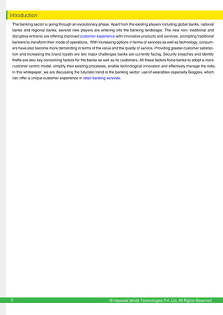 © Happiest Minds Technologies Pvt. Ltd. All Rights Reserved3
Introduction
The banking sector is going through an evolutionary phase. Apart from the existing players including global banks, national
banks and regional banks, several new players are entering into the banking landscape. The new non- traditional and
disruptive entrants are offering improved customer experience with innovative products and services, prompting traditional
bankers to transform their mode of operations. With increasing options in terms of services as well as technology, consum-
ers have also become more demanding in terms of the value and the quality of service. Providing greater customer satisfac-
tion and increasing the brand loyalty are two major challenges banks are currently facing. Security breaches and identity
thefts are also key concerning factors for the banks as well as its customers. All these factors force banks to adopt a more
customer centric model, simplify their existing processes, enable technological innovation and effectively manage the risks.
In this whitepaper, we are discussing the futuristic trend in the banking sector: use of wearables especially Goggles, which
can offer a unique customer experience in retail banking services.
 