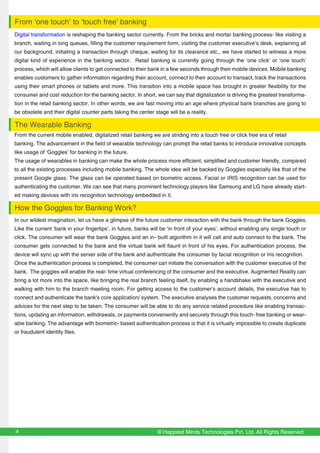 Digital transformation is reshaping the banking sector currently. From the bricks and mortar banking process- like visiting a
branch, waiting in long queues, filling the customer requirement form, visiting the customer executive’s desk, explaining all
our background, initiating a transaction through cheque, waiting for its clearance etc., we have started to witness a more
digital kind of experience in the banking sector. Retail banking is currently going through the ‘one click’ or ‘one touch’
process, which will allow clients to get connected to their bank in a few seconds through their mobile devices. Mobile banking
enables customers to gather information regarding their account, connect to their account to transact, track the transactions
using their smart phones or tablets and more. This transition into a mobile space has brought in greater flexibility for the
consumer and cost reduction for the banking sector. In short, we can say that digitalization is driving the greatest transforma-
tion in the retail banking sector. In other words, we are fast moving into an age where physical bank branches are going to
be obsolete and their digital counter parts taking the center stage will be a reality.
From the current mobile enabled, digitalized retail banking we are striding into a touch free or click free era of retail
banking. The advancement in the field of wearable technology can prompt the retail banks to introduce innovative concepts
like usage of ‘Goggles’ for banking in the future.
The usage of wearables in banking can make the whole process more efficient, simplified and customer friendly, compared
to all the existing processes including mobile banking. The whole idea will be backed by Goggles especially like that of the
present Google glass. The glass can be operated based on biometric access. Facial or IRIS recognition can be used for
authenticating the customer. We can see that many prominent technology players like Samsung and LG have already start-
ed making devices with iris recognition technology embedded in it.
© Happiest Minds Technologies Pvt. Ltd. All Rights Reserved4
From ‘one touch’ to ‘touch free’ banking
The Wearable Banking
In our wildest imagination, let us have a glimpse of the future customer interaction with the bank through the bank Goggles.
Like the current ‘bank in your fingertips’, in future, banks will be ‘in front of your eyes’, without enabling any single touch or
click. The consumer will wear the bank Goggles and an in- built algorithm in it will call and auto connect to the bank. The
consumer gets connected to the bank and the virtual bank will flaunt in front of his eyes. For authentication process, the
device will sync up with the server side of the bank and authenticate the consumer by facial recognition or Iris recognition.
Once the authentication process is completed, the consumer can initiate the conversation with the customer executive of the
bank. The goggles will enable the real- time virtual conferencing of the consumer and the executive. Augmented Reality can
bring a lot more into the space, like bringing the real branch feeling itself, by enabling a handshake with the executive and
walking with him to the branch meeting room. For getting access to the customer’s account details, the executive has to
connect and authenticate the bank's core application/ system. The executive analyses the customer requests, concerns and
advices for the next step to be taken. The consumer will be able to do any service related procedure like enabling transac-
tions, updating an information, withdrawals, or payments conveniently and securely through this touch- free banking or wear-
able banking. The advantage with biometric- based authentication process is that it is virtually impossible to create duplicate
or fraudulent identity files.
How the Goggles for Banking Work?
 