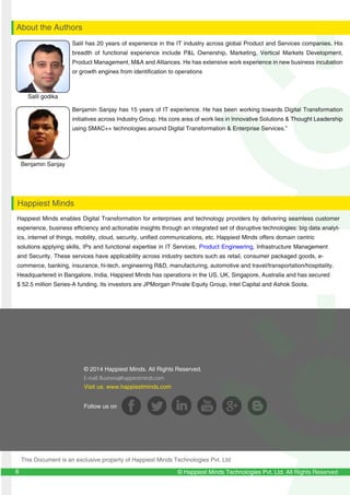 Benjamin Sanjay has 15 years of IT experience. He has been working towards Digital Transformation
initiatives across Industry Group. His core area of work lies in Innovative Solutions & Thought Leadership
using SMAC++ technologies around Digital Transformation & Enterprise Services.”
Salil has 20 years of experience in the IT industry across global Product and Services companies. His
breadth of functional experience include P&L Ownership, Marketing, Vertical Markets Development,
Product Management, M&A and Alliances. He has extensive work experience in new business incubation
or growth engines from identification to operations
129
12
© Happiest Minds Technologies Pvt. Ltd. All Rights Reserved
Benjamin Sanjay
About the Authors
Happiest Minds
Salil godika
8
© 2014 Happiest Minds. All Rights Reserved.
E-mail: Business@happiestminds.com
Visit us: www.happiestminds.com
Follow us on
This Document is an exclusive property of Happiest Minds Technologies Pvt. Ltd
Happiest Minds enables Digital Transformation for enterprises and technology providers by delivering seamless customer
experience, business efficiency and actionable insights through an integrated set of disruptive technologies: big data analyt-
ics, internet of things, mobility, cloud, security, unified communications, etc. Happiest Minds offers domain centric
solutions applying skills, IPs and functional expertise in IT Services, Product Engineering, Infrastructure Management
and Security. These services have applicability across industry sectors such as retail, consumer packaged goods, e-
commerce, banking, insurance, hi-tech, engineering R&D, manufacturing, automotive and travel/transportation/hospitality.
Headquartered in Bangalore, India, Happiest Minds has operations in the US, UK, Singapore, Australia and has secured
$ 52.5 million Series-A funding. Its investors are JPMorgan Private Equity Group, Intel Capital and Ashok Soota.
 