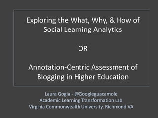 Exploring the What, Why, & How of
Social Learning Analytics
OR
Annotation-Centric Assessment of
Blogging in Higher Education
Laura Gogia - @Googleguacamole
Academic Learning Transformation Lab
Virginia Commonwealth University, Richmond VA
 