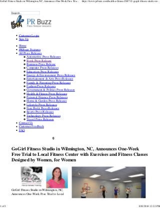 GoGirl Fitness Studio in Wilmington, NC, Announces One-Week Free Tria... https://www.prbuzz.com/health-a-fitness/269712-gogirl-fitness-studio-in-... 
0 
Customer Login 
Sign Up 
Home 
PRBuzz Features 
All Press Releases 
Automotive Press Releases 
Book Press Release 
Business Press Release 
Computer Press Releases 
Education Press Releases 
Energy & Environment Press Releases 
Entertainment & Arts Press Releases 
Family & Parenting Press Releases 
Fashion Press Releases 
Government & Politics Press Releases 
Health & Fitness Press Releases 
Personal Finance Press Releases 
Home & Garden Press Releases 
Lifestyle Press Releases 
Non Profit Press Releases 
Sports Press Releases 
Technology Press Releases 
Travel Press Releases 
Contact Us 
Customer Feedback 
FAQ 
GoGirl Fitness Studio in Wilmington, NC, Announces One-Week 
Free Trial to Local Fitness Center with Exercises and Fitness Classes 
Designed by Women, for Women 
GoGirl Fitness Studio in Wilmington, NC, 
Announces One-Week Free Trial to Local 
1 of 2 12/8/2014 12:22 PM 
 