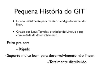 Pequena História do GIT
    •   Criado inicialmente para manter o código do kernel do
        linux.

    •   Criado por Linus Torvalds, o criador do Linux, e a sua
        comunidade de desenvolvimento.

 Feito pra ser:
        - Rápido
- Suporte muito bom para desenvolvimento não linear.
                                 - Totalmente distribuido
 