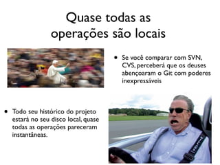 Quase todas as
                  operações são locais
                                       •   Se você comparar com SVN,
                                           CVS, perceberá que os deuses
                                           abençoaram o Git com poderes
                                           inexpressáveis



•   Todo seu histórico do projeto
    estará no seu disco local, quase
    todas as operações pareceram
    instantâneas.
 
