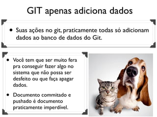 GIT apenas adiciona dados

• Suas ações no git, praticamente todas só adicionam
     dados ao banco de dados do Git.


•   Você tem que ser muito fera
    pra conseguir fazer algo no
    sistema que não possa ser
    desfeito ou que faça apagar
    dados.

•   Documento commitado e
    pushado é documento
    praticamente imperdível.
 