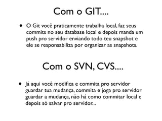 Com o GIT....
•   O Git você praticamente trabalha local, faz seus
    commits no seu database local e depois manda um
    push pro servidor enviando todo teu snapshot e
    ele se responsabiliza por organizar as snapshots.



          Com o SVN, CVS....
•   Já aqui você modiﬁca e commita pro servidor
    guardar tua mudança, commita e joga pro servidor
    guardar a mudança, não há como commitar local e
    depois só salvar pro servidor...
 
