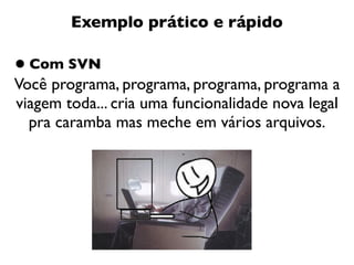 Exemplo prático e rápido

• Com SVN
Você programa, programa, programa, programa a
viagem toda... cria uma funcionalidade nova legal
  pra caramba mas meche em vários arquivos.
 