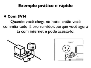 Exemplo prático e rápido

• Com SVN
   Quando você chega no hotel então você
commita tudo lá pro servidor, porque você agora
      tá com internet e pode acessá-lo.
 
