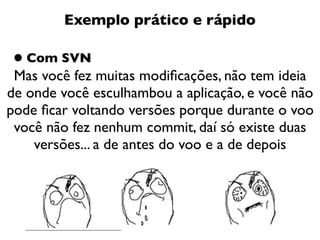 Exemplo prático e rápido

• Com SVN
 Mas você fez muitas modiﬁcações, não tem ideia
de onde você esculhambou a aplicação, e você não
pode ﬁcar voltando versões porque durante o voo
 você não fez nenhum commit, daí só existe duas
    versões... a de antes do voo e a de depois
 