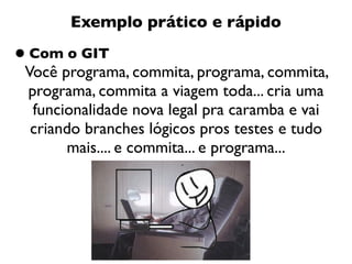 Exemplo prático e rápido

• Com o GIT
 Você programa, commita, programa, commita,
 programa, commita a viagem toda... cria uma
  funcionalidade nova legal pra caramba e vai
  criando branches lógicos pros testes e tudo
       mais.... e commita... e programa...
 