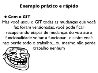 Exemplo prático e rápido

• Com o GIT
Mas você usou o GIT, todas as mudanças que você
      fez foram versionadas, você pode ﬁcar
  recuperando etapas de mudanças do voo até a
 funcionalidade voltar a funcionar... e assim você
nao perde todo o trabalho... ou mesmo não perde
                trabalho nenhum
 