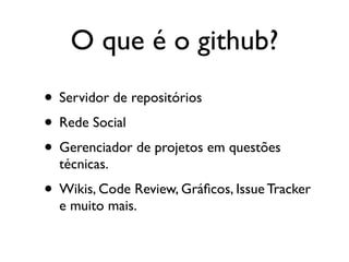 O que é o github?
• Servidor de repositórios
• Rede Social
• Gerenciador de projetos em questões
  técnicas.
• Wikis, Code Review, Gráﬁcos, Issue Tracker
  e muito mais.
 