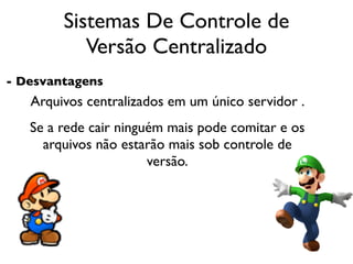 Sistemas De Controle de
           Versão Centralizado
- Desvantagens
   Arquivos centralizados em um único servidor .
   Se a rede cair ninguém mais pode comitar e os
     arquivos não estarão mais sob controle de
                       versão.
 
