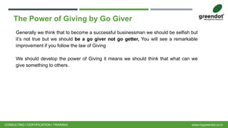 The Power of Giving by Go Giver
Generally we think that to become a successful businessman we should be selfish but
it’s not true but we should be a go giver not go getter, You will see a remarkable
improvement if you follow the law of Giving
We should develop the power of Giving it means we should think that what can we
give something to others.
CONSULTING I CERTIFICATION I TRAINING www.mygreendot.co.in
 