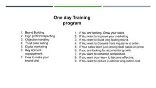 1. Brand Building
2. High profit Prospecting
3. Objection handling
4. Trust base selling
5. Digital marketing
6. Key account
management
7. How to make your
brand viral
1. if You are looking, Grow your sales
2. If You want to improve your marketing
3. If You want to Build long lasting brand.
4. If You want to Convert more inquiry in to order.
5. if Your sales team just closing deal bases on price.
6. If you are looking for exponential growth.
7. If you want to eliminate competition.
8. If you want your team to become effective,
9. If You want to reduce customer acquisition cost
One day Training
program
 