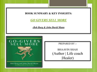 BOOK SUMMARY & KEY INSIGHTS:
GO GIVERS SELL MORE
-Bob Burg & John David Mann
PREPARED BY :-
BHAAVIN SHAH
(Author | Life coach
|Healer)
 