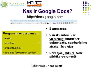 Kas ir Google Docs? http://docs.google.com Programmas darbam ar:   tekstu; tabulām; prezentācijām; aptaujas formām un testiem. Bezmaksas. Vairāki autori  var  vienlaicīgi  strādāt ar dokumentu,  neatkarīgi  no atrašanās vietas. Darbojas  jebkurā  Web pārlūkprogrammā. Reģistrējies un sāc lietot! 
