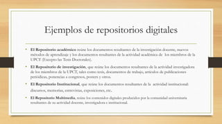 Ejemplos de repositorios digitales
• El Repositorio académico reúne los documentos resultantes de la investigación docente, nuevos
métodos de aprendizaje y los documentos resultantes de la actividad académica de los miembros de la
UPCT (Excepto las Tesis Doctorales).
• El Repositorio de investigación, que reúne los documentos resultantes de la actividad investigadora
de los miembros de la UPCT, tales como tesis, documentos de trabajo, artículos de publicaciones
periódicas, ponencias a congresos, posters y otros.
• El Repositorio Institucional, que reúne los documentos resultantes de la actividad institucional:
discursos, memorias, entrevistas, exposiciones, etc.
• El Repositorio Multimedia, reúne los contenidos digitales producidos por la comunidad universitaria
resultantes de su actividad docente, investigadora e institucional.
 