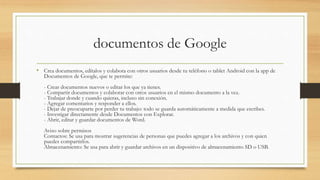 documentos de Google
• Crea documentos, edítalos y colabora con otros usuarios desde tu teléfono o tablet Android con la app de
Documentos de Google, que te permite:
- Crear documentos nuevos o editar los que ya tienes.
- Compartir documentos y colaborar con otros usuarios en el mismo documento a la vez.
- Trabajar donde y cuando quieras, incluso sin conexión.
- Agregar comentarios y responder a ellos.
- Dejar de preocuparte por perder tu trabajo: todo se guarda automáticamente a medida que escribes.
- Investigar directamente desde Documentos con Explorar.
- Abrir, editar y guardar documentos de Word.
Aviso sobre permisos
Contactos: Se usa para mostrar sugerencias de personas que puedes agregar a los archivos y con quien
puedes compartirlos.
Almacenamiento: Se usa para abrir y guardar archivos en un dispositivo de almacenamiento SD o USB.
 