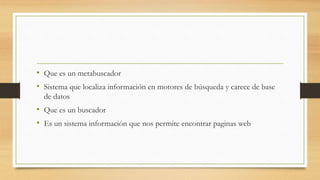 • Que es un metabuscador
• Sistema que localiza información en motores de búsqueda y carece de base
de datos
• Que es un buscador
• Es un sistema información que nos permite encontrar paginas web
 