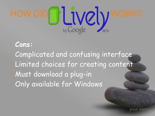 your name
• Cons:
• Complicated and confusing interface
• Limited choices for creating content
• Must download a plug-in
• Only available for Windows
HOW DID WORK?
 