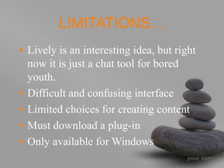 your name
LIMITATIONS…
• Lively is an interesting idea, but right
now it is just a chat tool for bored
youth.
• Difficult and confusing interface
• Limited choices for creating content
• Must download a plug-in
• Only available for Windows
 