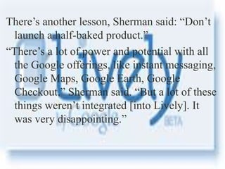 your name
There’s another lesson, Sherman said: “Don’t
launch a half-baked product.”
“There’s a lot of power and potential with all
the Google offerings, like instant messaging,
Google Maps, Google Earth, Google
Checkout,” Sherman said. “But a lot of these
things weren’t integrated [into Lively]. It
was very disappointing.”
 
