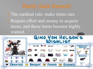 your name
Rarity (lack thereof)
• The cardinal rule: make items rare.
• Require effort and money to acquire
items, and those items become highly
wanted.
 