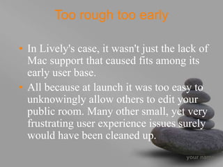 your name
Too rough too early
• In Lively's case, it wasn't just the lack of
Mac support that caused fits among its
early user base.
• All because at launch it was too easy to
unknowingly allow others to edit your
public room. Many other small, yet very
frustrating user experience issues surely
would have been cleaned up.
 
