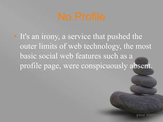 your name
No Profile
• It's an irony, a service that pushed the
outer limits of web technology, the most
basic social web features such as a
profile page, were conspicuously absent.
 