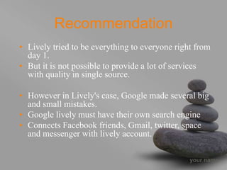 your name
Recommendation
• Lively tried to be everything to everyone right from
day 1.
• But it is not possible to provide a lot of services
with quality in single source.
• However in Lively's case, Google made several big
and small mistakes.
• Google lively must have their own search engine
• Connects Facebook friends, Gmail, twitter, space
and messenger with lively account.
 