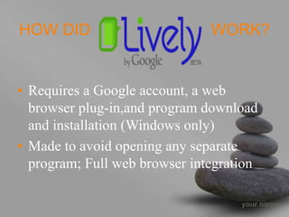 your name
HOW DID WORK?
• Requires a Google account, a web
browser plug-in,and program download
and installation (Windows only)
• Made to avoid opening any separate
program; Full web browser integration
 