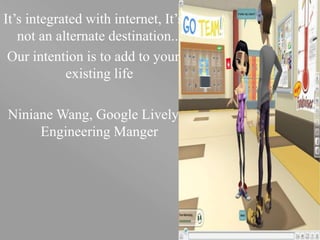 your name
It’s integrated with internet, It’s
not an alternate destination...
Our intention is to add to your
existing life
Niniane Wang, Google Lively
Engineering Manger
 