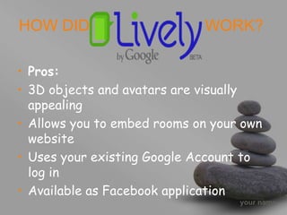 your name
HOW DID WORK?
• Pros:
• 3D objects and avatars are visually
appealing
• Allows you to embed rooms on your own
website
• Uses your existing Google Account to
log in
• Available as Facebook application
 