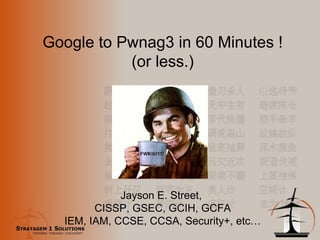Google to Pwnag3 in 60 Minutes ! (or less.) Jayson E. Street,  CISSP, GSEC, GCIH, GCFA IEM, IAM, CCSE, CCSA, Security+, etc… 