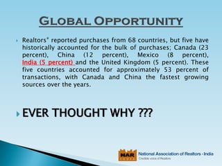  Realtors® reported purchases from 68 countries, but five have
historically accounted for the bulk of purchases; Canada (23
percent), China (12 percent), Mexico (8 percent),
India (5 percent) and the United Kingdom (5 percent). These
five countries accounted for approximately 53 percent of
transactions, with Canada and China the fastest growing
sources over the years.
 EVER THOUGHT WHY ???
 
