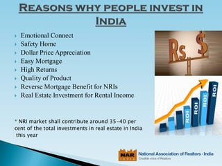 Emotional Connect
 Safety Home
 Dollar Price Appreciation
 Easy Mortgage
 High Returns
 Quality of Product
 Reverse Mortgage Benefit for NRIs
 Real Estate Investment for Rental Income
* NRI market shall contribute around 35-40 per
cent of the total investments in real estate in India
this year
 