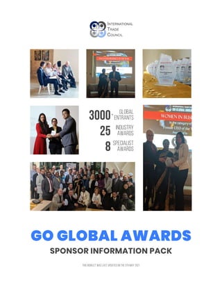SPONSOR INFORMATION PACK
GO GLOBAL AWARDS
THIS BOOKLET WAS LAST UPDATED ON THE 5TH MAY 2021
3000 GLOBAL
ENTRANTS
25 INDUSTRY
AWARDS
8 SPECIALIST
AWARDS
+
 