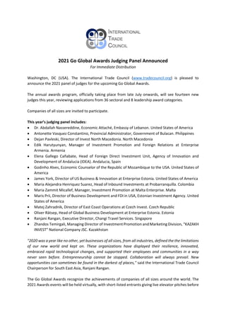 2021 Go Global Awards Judging Panel Announced
For Immediate Distribution
Washington, DC (USA). The International Trade Council (www.tradecouncil.org) is pleased to
announce the 2021 panel of judges for the upcoming Go Global Awards.
The annual awards program, officially taking place from late July onwards, will see fourteen new
judges this year, reviewing applications from 36 sectoral and 8 leadership award categories.
Companies of all sizes are invited to participate.
This year’s judging panel includes:
 Dr. Abdallah Nassereddine, Economic Attaché, Embassy of Lebanon. United States of America
 Antonette Vasquez Constantino, Provincial Administrator, Government of Bulacan. Philippines
 Dejan Pavleski, Director of Invest North Macedonia. North Macedonia
 Edik Harutyunyan, Manager of Investment Promotion and Foreign Relations at Enterprise
Armenia. Armenia
 Elena Gallego Cañabate, Head of Foreign Direct Investment Unit, Agency of Innovation and
Development of Andalucia (IDEA). Andalucia, Spain
 Godinho Alves, Economic Counselor of the Republic of Mozambique to the USA. United States of
America
 James York, Director of US Business & Innovation at Enterprise Estonia. United States of America
 Maria Alejandra Henriquez Suarez, Head of Inbound Investments at Probarranquilla. Colombia
 Maria Zammit Micallef, Manager, Investment Promotion at Malta Enterprise. Malta
 Maris Prii, Director of Business Development and FDI in USA, Estonian Investment Agency. United
States of America
 Matej Zahradnik, Director of East Coast Operations at Czech Invest. Czech Republic
 Oliver Rätsep, Head of Global Business Development at Enterprise Estonia. Estonia
 Ranjani Rangan, Executive Director, Changi Travel Services. Singapore
 Zhandos Temirgali, Managing Director of Investment Promotion and Marketing Division, “KAZAKH
INVEST” National Company JSC. Kazakhstan
"2020 was a year like no other, yet businesses of all sizes, from all industries, defined the the limitations
of our new world and kept on. These organizations have displayed their resilience, innovated,
embraced rapid technological changes, and supported their employees and communities in a way
never seen before. Entrepreneurship cannot be stopped. Collaboration will always prevail. New
opportunities can sometimes be found in the darkest of places," said the International Trade Council
Chairperson for South East Asia, Ranjani Rangan.
The Go Global Awards recognize the achievements of companies of all sizes around the world. The
2021 Awards events will be held virtually, with short-listed entrants giving live elevator pitches before
 