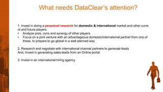 What needs DataClear’s attention?
1. Invest in doing a perpetual research for domestic & international market and other curre
nt and future players
• Analyze pros, cons and synergy of other players
• Focus on a joint venture with an advantageous domestic/international partner from one of
these, to prepare to go global in a well planned way
2. Research and negotiate with international channel partners to generate leads
And, Invest in generating sales leads from an Online portal
3. Invest in an international hiring agency
 
