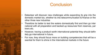 Conclusion
• Dataclear will discover new challenges while expanding its grip into the
domestic market too, whether its into telecommunication & finance or the
other three new industries
• Therefore its better to test the waters domestically first and then go inter
national with all preparation and backed up resources from reserves, par
tners etc.
• However, having a product worth international potential they should defin
itely go international in future.
• For now, they should focus more on building competencies that will be e
ssential for them to shine in the International markets in the future
 
